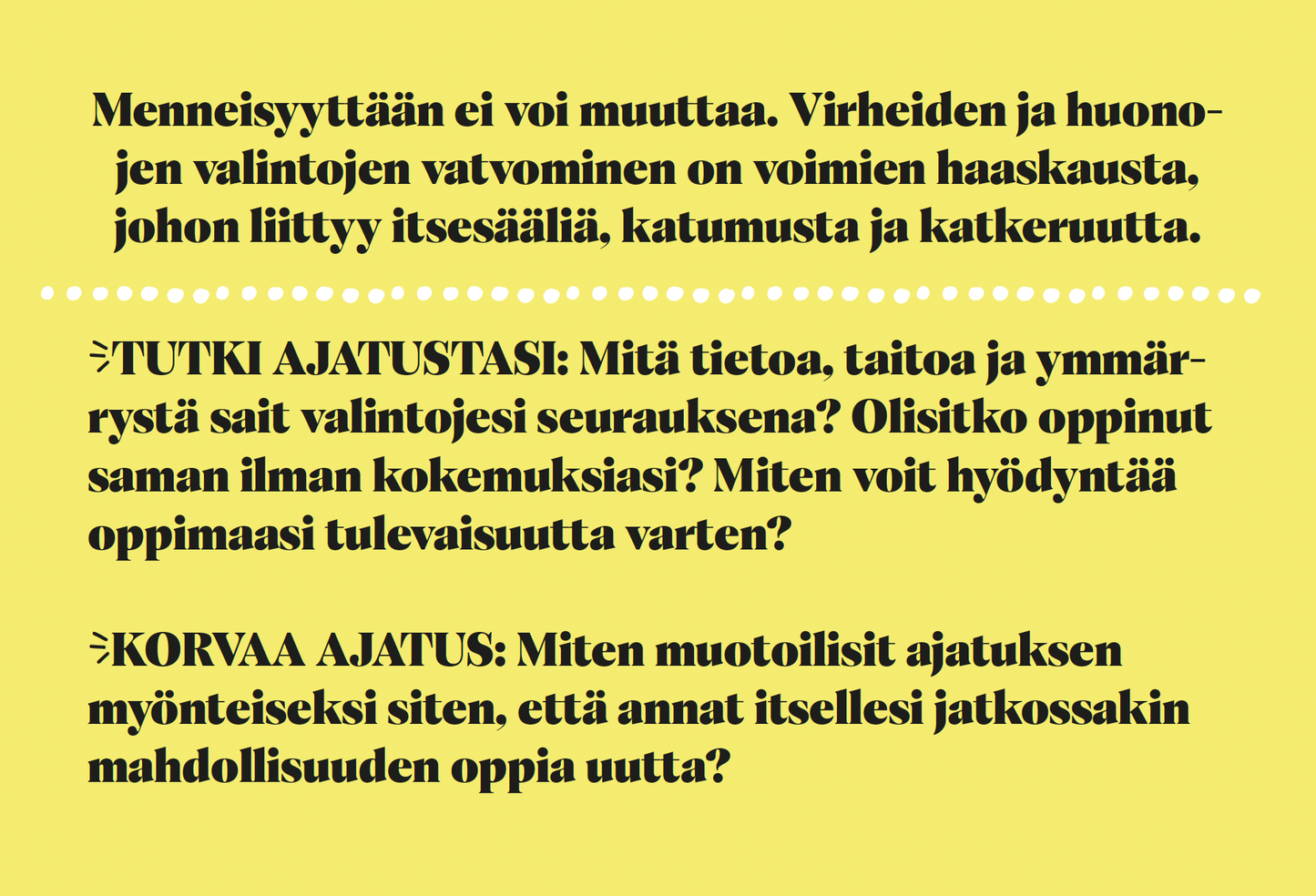 Hidasta Elämää Anna Itsellesi Mahdollisuus Asennekortit; keltainen tausta ja mustaa suomenkielistä tekstiä, joka neuvoo olemaan takertumatta menneisiin virheisiin ja rohkaisee myönteiseen ajatteluun ja oppimiseen tulevaisuudessa; luettelomerkkejä ja lihavoituja kysymyksiä kasvusta ja itsereflektiosta; groteskifontti; ei tuotteita, pakkauksia, ihmisiä tai käsiä näkyvissä; matta, tasainen pinta, suorakaiteen muoto.