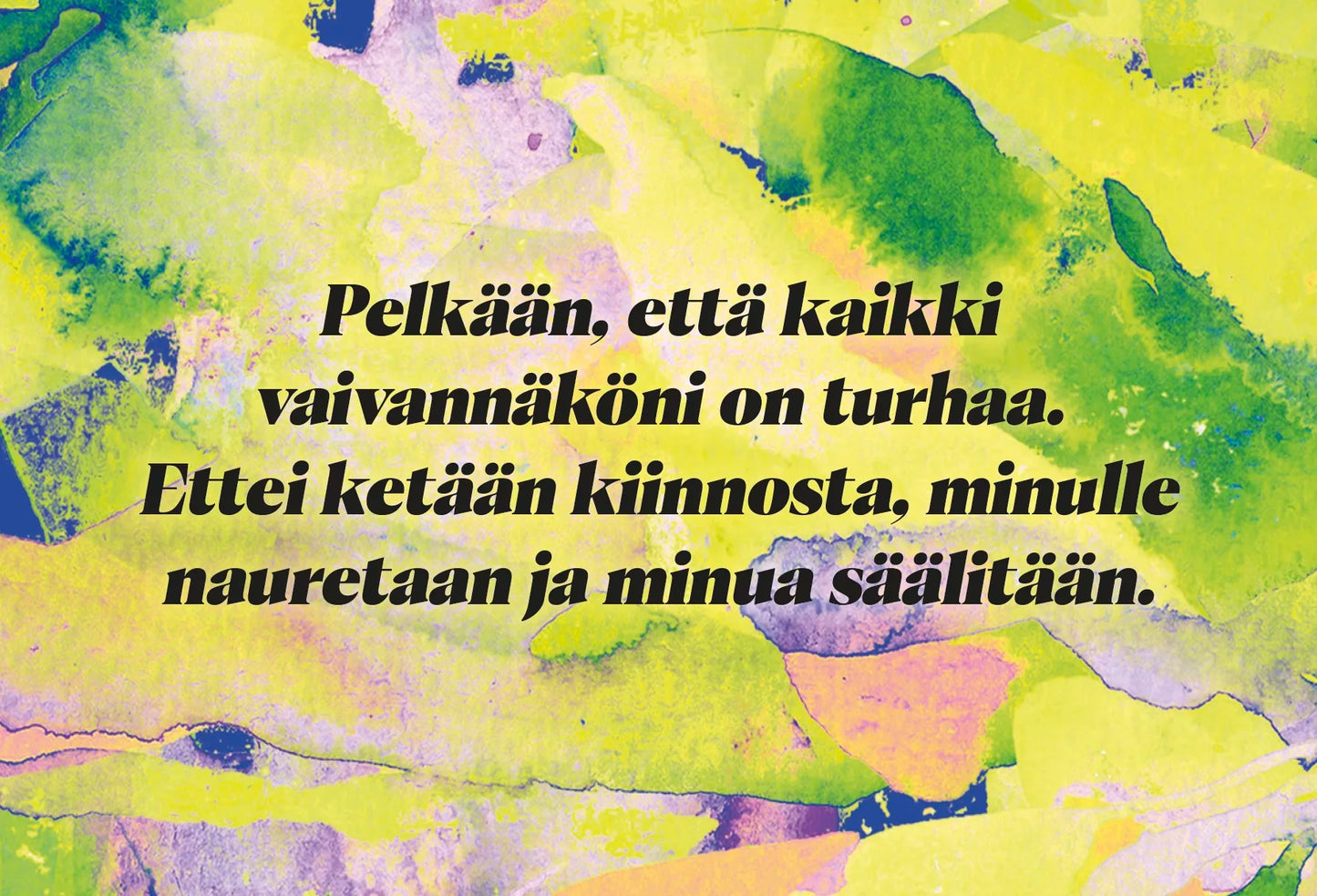 Hidasta Elämää Anna Itsellesi Mahdollisuus Asennekortit; suomenkielistä tekstiä monivärisellä abstraktilla taustalla, jossa keltaisia, vihreitä, sinisiä ja vaaleanpunaisia maalimaisia liukuja; kuvassa ei näy muuta tuotetta kuin itse taideteos; typografia on osa ilmeikästä kuvitusta; ei pakkausta tai materiaaleja tunnistettavissa; näkyvä teksti kuuluu: ”Pelkään, että kaikki vaivannäköni on turhaa. Ettei ketään kiinnosta, minulle nauretaan ja minua säälitään.”