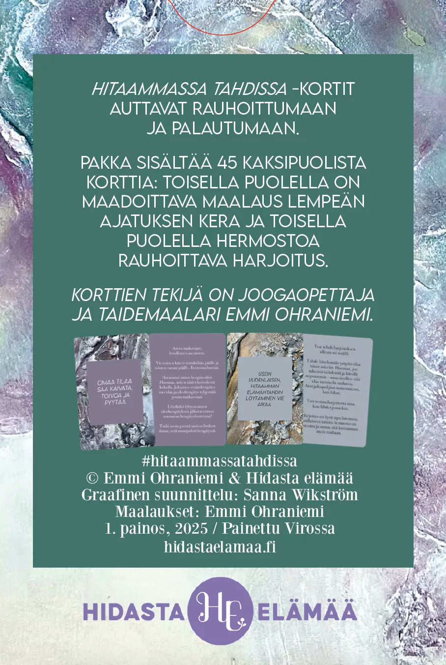 Hidasta Elämää Hitaammassa Tahdissa Rauhoittumiskortit; suomenkielinen korttipakka violetteine, vaaleanpunaisine ja sinisine kortteineen, alaosassa tietoa tekijöistä ja Hidasta Elämää -logo; teksti esitetään pastellisävyisellä, abstraktilla taustalla rauhoittavan tunnelman luomiseksi; kortit suorakaiteen muotoisia, mattapintaisia ja pyöristetyin kulmin; groteskikirjasin läpi tuotteen; ei pakkausta, ihmisiä tai käsiä; studiovalaistu, ylhäältä kuvattu tuotekuva.