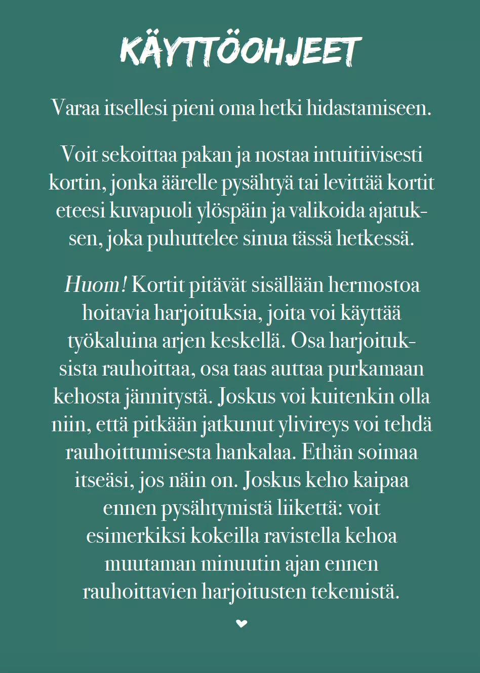 Hidasta Elämää Hitaammassa Tahdissa Rauhoittumiskortit; petrolinvärinen juliste suomenkielisine rauhoittavine ohjeineen, joissa neuvotaan käyttämään intuitiivisia kortteja ja mindfulness-harjoituksia stressin ja ahdistuksen hallintaan; juliste litteä, suorakaiteen muotoinen, mattapintainen; valkoisia koristeviivoja ja pieni sydän ylä- ja alaosassa; teksti groteskifontilla; tausta tasainen, ei ihmisiä tai muita rekvisiittoja.