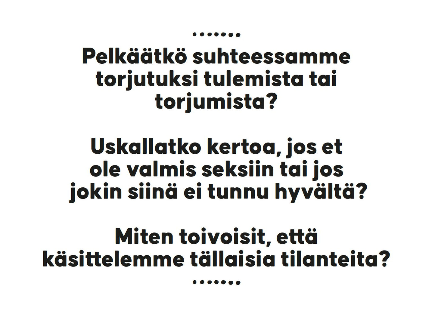 White rectangular background with black sans-serif Finnish text centered in several lines. Surface is matte with no visible borders, graphics, or logos. No packaging, people, or props present. Image shows only the legible text: Tekstiä valkoisella taustalla: Pelkäätkö suhteessamme torjutuksi tulemista tai torjumista? Uskallatko kertoa, jos et ole valmis seksiin tai jos jokin läheisyydessä ei tunnu hyvältä? Miten toivoisit, että käsittelemme tällaisia tilanteita?.