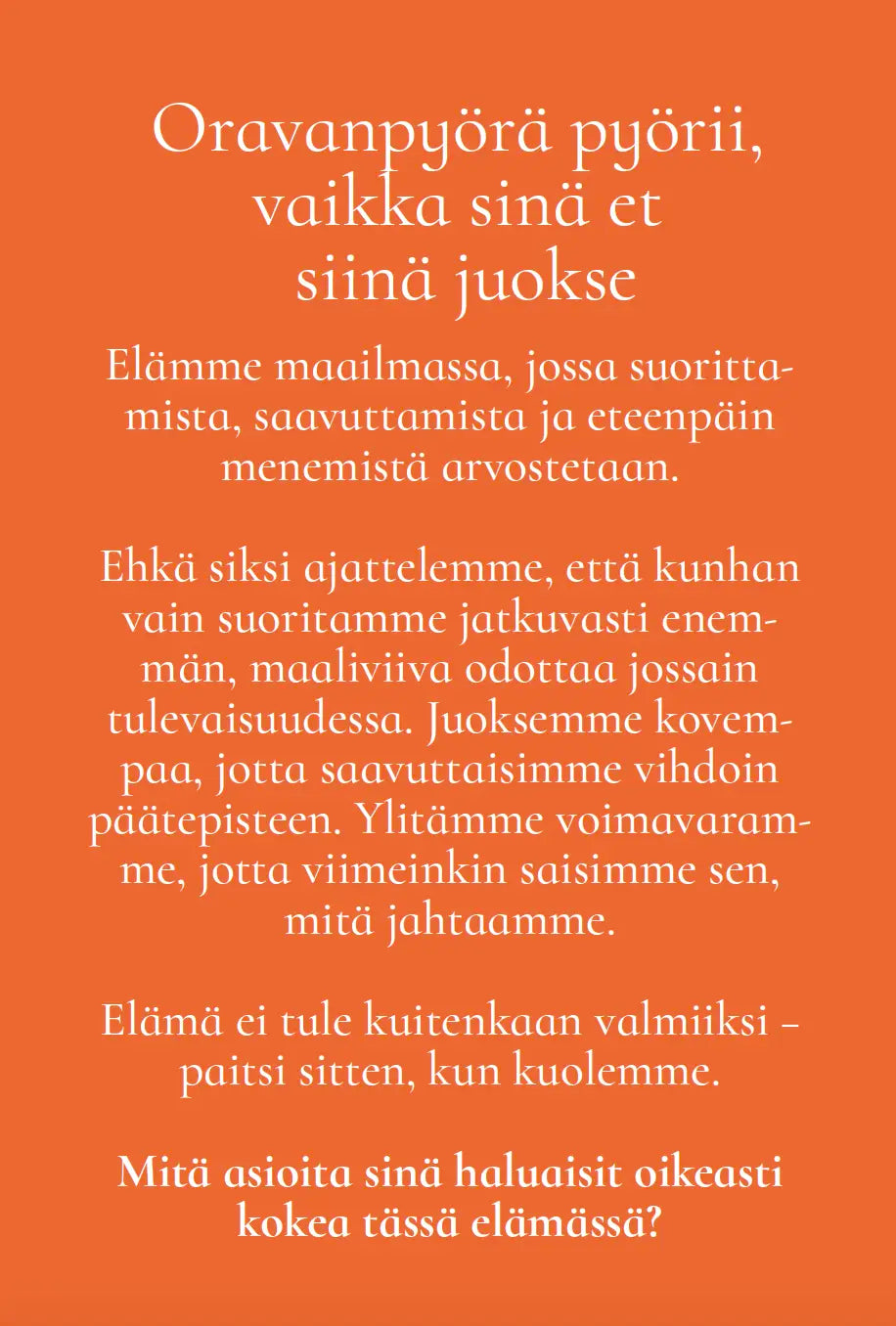 Hidasta Elämää Tunnollisen suorittajan kapinointikortit; oranssi tausta suomenkielisin tekstein jatkuvan suorittamisen paineista, täyttymyksen etsimisestä ja tietoisesta pohdinnasta siitä, mikä elämässä todella merkitsee saavutusten ja lopulta kuoleman tuolla puolen; ei tuotteita tai esineitä näkyvissä; mattapinta; ei pakkausta, ihmisiä tai käsiä kuvassa; teksti keskellä kuvaa selkeällä groteskifontilla; suorakaiteen muotoinen kehys ilman muita graafisia yksityiskohtia.