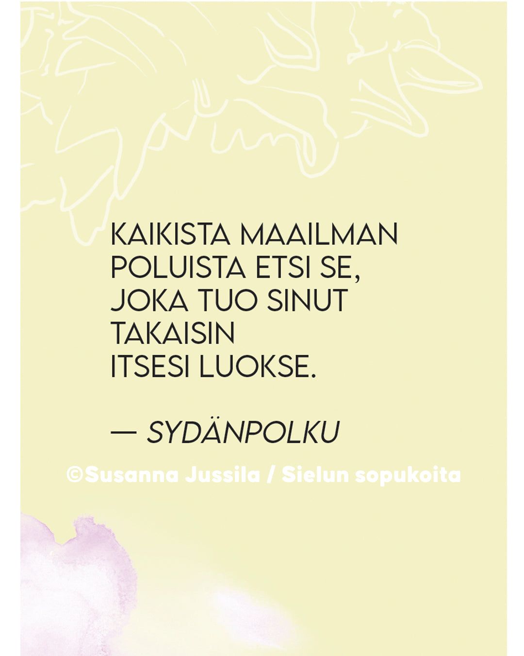A Finnish quote on a pale yellow background with floral outlines and gentle details, reading: Kaikista maailman poluista etsi se, joka tuo sinut takaisin itsesi luokse. Credit: Susanna Jussila / Sielun sopukoita. The text uses a thin, modern typeface. Matte finish, rectangular format. No packaging or people visible. Flat lay shot style.