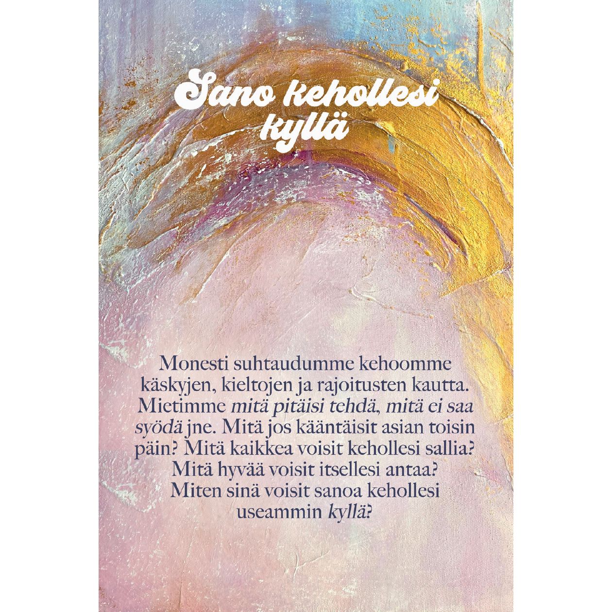 Hidasta Elämää Lempeyttä keholle kortit; tuotekuva suomenkielisellä tekstillä abstraktin taustan päällä, jossa erottuvat violetit, pinkit ja keltaiset siveltimenvedot; ei näkyviä esineitä tai pakkausta; tausta tasainen ja mattapintainen; kirjasin selkeä ja luettava, keskitetysti aseteltu; ei ihmisiä tai käsiä kuvassa; teksti rohkaisee sanomaan kyllä keholleen, edistäen itsensä hyväksymistä ja lempeyttä myönteisen pohdinnan kautta.